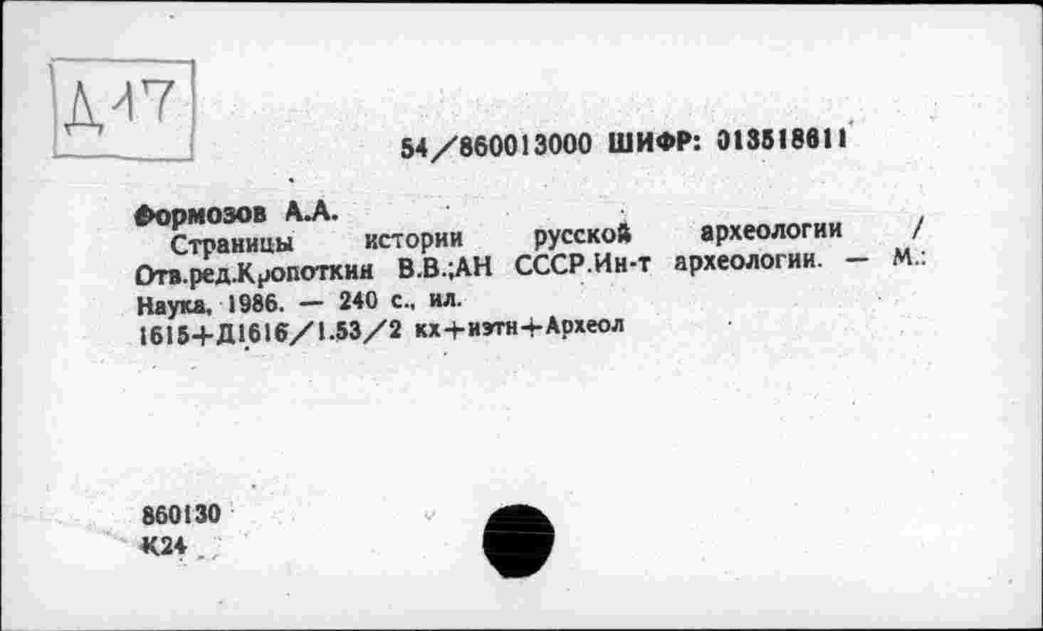 ﻿|ДИ7
54/860013000 ШИФР: 0135І86П
Формозов А.А.	■	.
Страницы истории русской археологии / £>гв.ред.К?опоткин В.В.;АН СССР.Ин-т археологии. - М.: Наука, 1986. - 240 с., ил.
І615+Д1.6І6/1.53/2 кх+иэтн+Археол
860130
К24